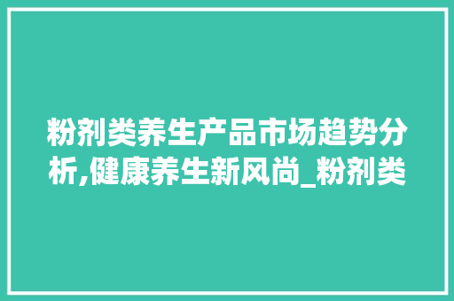 粉剂类养生产品市场趋势分析,健康养生新风尚_粉剂类养生产品市场趋势 粉剂类养生产品市场趋势分析,健康养生新风尚_粉剂类养生产品市场趋势
