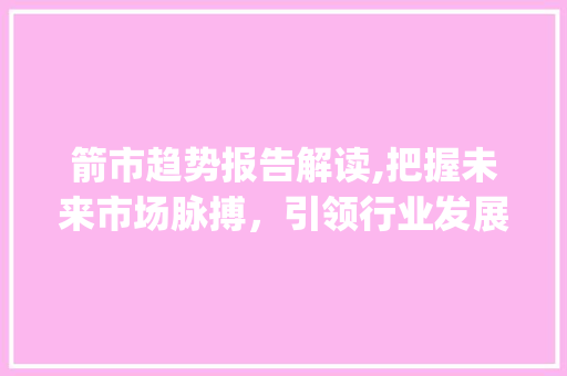 箭市趋势报告解读,把握未来市场脉搏,引领行业发展新风向_arrow 市场趋势报告 箭市趋势报告解读,把握未来市场脉搏,引领行业发展新风向_arrow 市场趋势报告