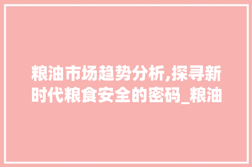 粮油市场趋势分析,探寻新时代粮食安全的密码_粮油市场趋势分析 粮油市场趋势分析,探寻新时代粮食安全的密码_粮油市场趋势分析
