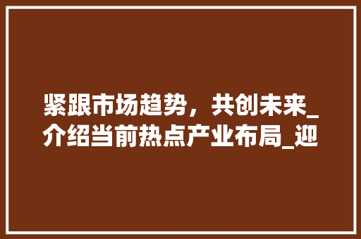 紧跟市场趋势,共创未来_介绍当前热点产业布局_迎合市场趋势 紧跟市场趋势,共创未来_介绍当前热点产业布局_迎合市场趋势