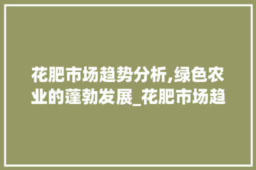 花肥市场趋势分析,绿色农业的蓬勃发展_花肥市场趋势分析 花肥市场趋势分析,绿色农业的蓬勃发展_花肥市场趋势分析