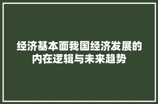 经济基本面我国经济发展的内在逻辑与未来趋势 经济基本面我国经济发展的内在逻辑与未来趋势