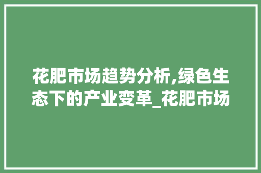 花肥市场趋势分析,绿色生态下的产业变革_花肥市场趋势图 花肥市场趋势分析,绿色生态下的产业变革_花肥市场趋势图