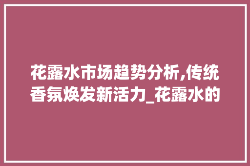 花露水市场趋势分析,传统香氛焕发新活力_花露水的市场趋势
