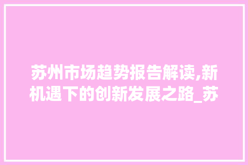 苏州市场趋势报告解读,新机遇下的创新发展之路_苏州市场趋势报告分析 苏州市场趋势报告解读,新机遇下的创新发展之路_苏州市场趋势报告分析