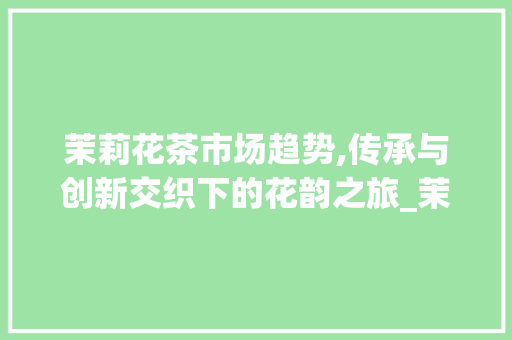 茉莉花茶市场趋势,传承与创新交织下的花韵之旅_茉莉花茶市场趋势 茉莉花茶市场趋势,传承与创新交织下的花韵之旅_茉莉花茶市场趋势