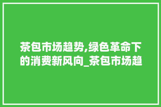 茶包市场趋势,绿色革命下的消费新风向_茶包市场趋势图 茶包市场趋势,绿色革命下的消费新风向_茶包市场趋势图