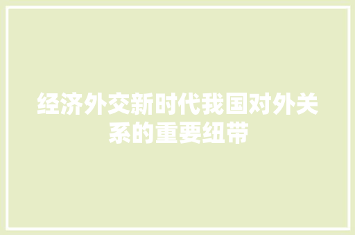 经济外交新时代我国对外关系的重要纽带 经济外交新时代我国对外关系的重要纽带