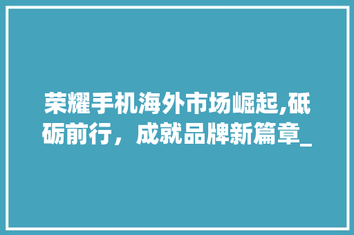荣耀手机海外市场崛起,砥砺前行,成就品牌新篇章_荣耀手机海外市场趋势图 荣耀手机海外市场崛起,砥砺前行,成就品牌新篇章_荣耀手机海外市场趋势图
