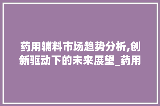 药用辅料市场趋势分析,创新驱动下的未来展望_药用辅料市场趋势图 药用辅料市场趋势分析,创新驱动下的未来展望_药用辅料市场趋势图