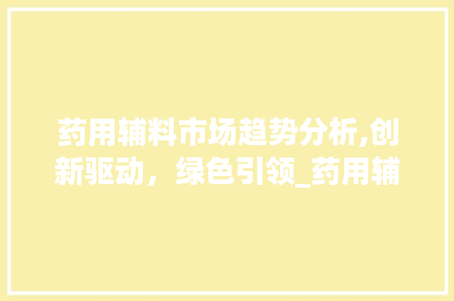 药用辅料市场趋势分析,创新驱动,绿色引领_药用辅料市场趋势 药用辅料市场趋势分析,创新驱动,绿色引领_药用辅料市场趋势