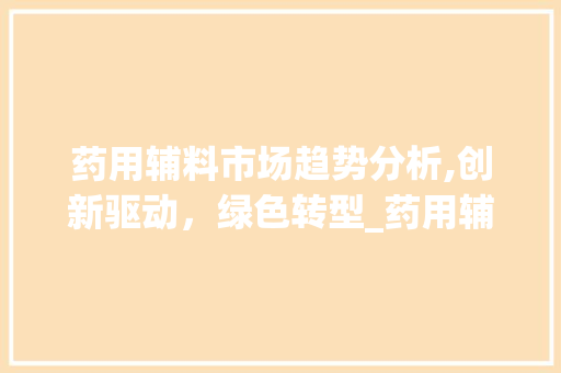 药用辅料市场趋势分析,创新驱动,绿色转型_药用辅料市场趋势如何 药用辅料市场趋势分析,创新驱动,绿色转型_药用辅料市场趋势如何