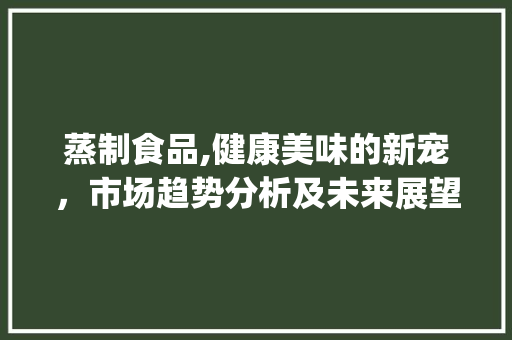 蒸制食品,健康美味的新宠,市场趋势分析及未来展望_蒸制食品市场趋势 蒸制食品,健康美味的新宠,市场趋势分析及未来展望_蒸制食品市场趋势