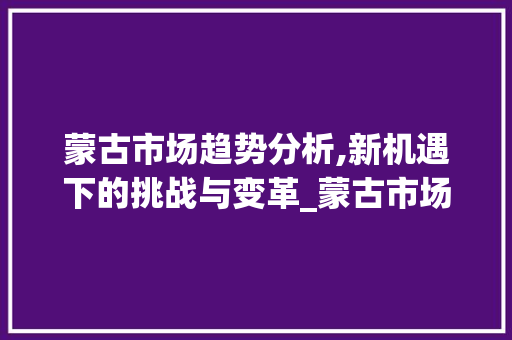 蒙古市场趋势分析,新机遇下的挑战与变革_蒙古市场趋势怎么看 蒙古市场趋势分析,新机遇下的挑战与变革_蒙古市场趋势怎么看