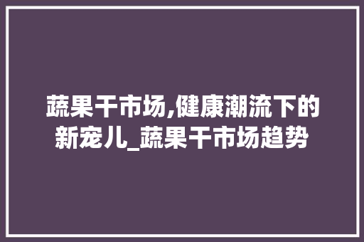 蔬果干市场,健康潮流下的新宠儿_蔬果干市场趋势 蔬果干市场,健康潮流下的新宠儿_蔬果干市场趋势