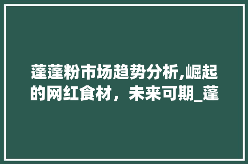 蓬蓬粉市场趋势分析,崛起的网红食材,未来可期_蓬蓬粉的市场趋势 蓬蓬粉市场趋势分析,崛起的网红食材,未来可期_蓬蓬粉的市场趋势