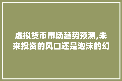 虚拟货币市场趋势预测,未来投资的风口还是泡沫的幻影_虚拟货币市场趋势预测