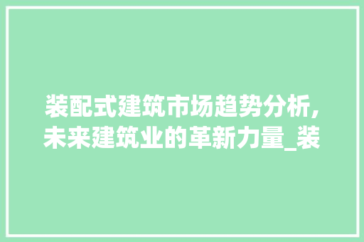 装配式建筑市场趋势分析,未来建筑业的革新力量_装配式建筑市场趋势分析 装配式建筑市场趋势分析,未来建筑业的革新力量_装配式建筑市场趋势分析