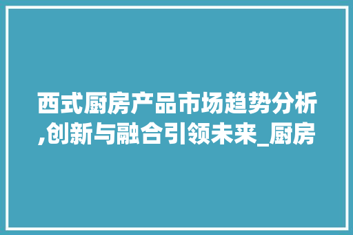 西式厨房产品市场趋势分析,创新与融合引领未来_厨房西式产品市场趋势 西式厨房产品市场趋势分析,创新与融合引领未来_厨房西式产品市场趋势