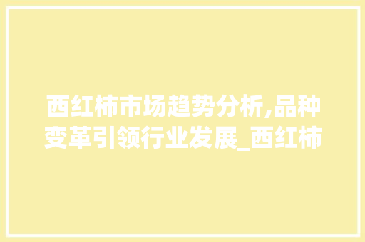 西红柿市场趋势分析,品种变革引领行业发展_西红柿品种市场趋势 西红柿市场趋势分析,品种变革引领行业发展_西红柿品种市场趋势