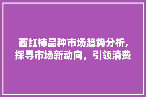 西红柿品种市场趋势分析,探寻市场新动向,引领消费新潮流_西红柿品种市场趋势图 西红柿品种市场趋势分析,探寻市场新动向,引领消费新潮流_西红柿品种市场趋势图