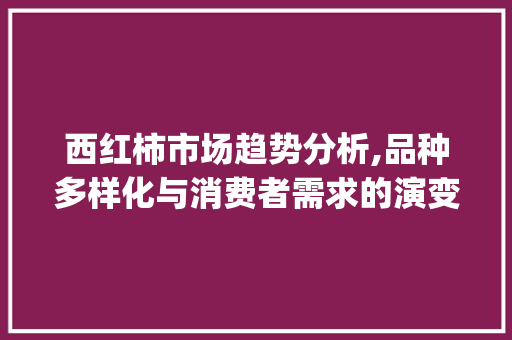 西红柿市场趋势分析,品种多样化与消费者需求的演变_西红柿品种市场趋势分析 西红柿市场趋势分析,品种多样化与消费者需求的演变_西红柿品种市场趋势分析