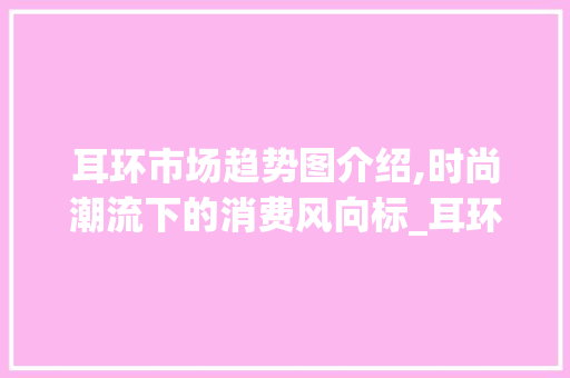 耳环市场趋势图介绍,时尚潮流下的消费风向标_耳环市场趋势图 耳环市场趋势图介绍,时尚潮流下的消费风向标_耳环市场趋势图