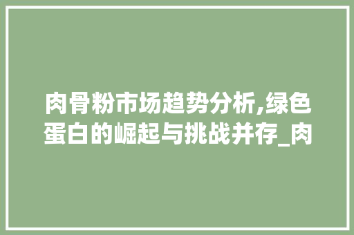 肉骨粉市场趋势分析,绿色蛋白的崛起与挑战并存_肉骨粉的市场趋势 肉骨粉市场趋势分析,绿色蛋白的崛起与挑战并存_肉骨粉的市场趋势