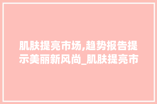 肌肤提亮市场,趋势报告提示美丽新风尚_肌肤提亮市场趋势报告 肌肤提亮市场,趋势报告提示美丽新风尚_肌肤提亮市场趋势报告