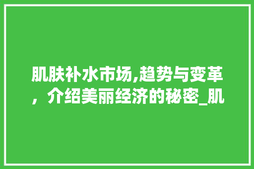 肌肤补水市场,趋势与变革,介绍美丽经济的秘密_肌肤补水市场趋势报告 肌肤补水市场,趋势与变革,介绍美丽经济的秘密_肌肤补水市场趋势报告