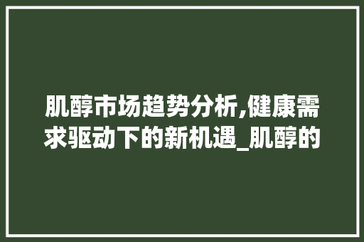 肌醇市场趋势分析,健康需求驱动下的新机遇_肌醇的市场趋势 肌醇市场趋势分析,健康需求驱动下的新机遇_肌醇的市场趋势