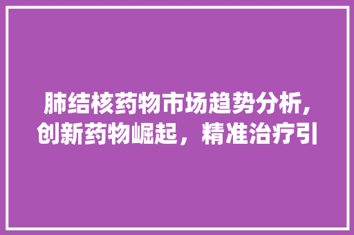 肺结核药物市场趋势分析,创新药物崛起,精准治疗引领未来_肺结核药物市场趋势 肺结核药物市场趋势分析,创新药物崛起,精准治疗引领未来_肺结核药物市场趋势