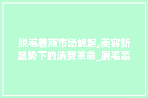 脱毛慕斯市场崛起,美容新趋势下的消费革命_脱毛慕斯市场趋势 脱毛慕斯市场崛起,美容新趋势下的消费革命_脱毛慕斯市场趋势