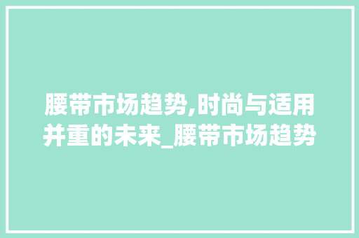腰带市场趋势,时尚与适用并重的未来_腰带市场趋势 腰带市场趋势,时尚与适用并重的未来_腰带市场趋势