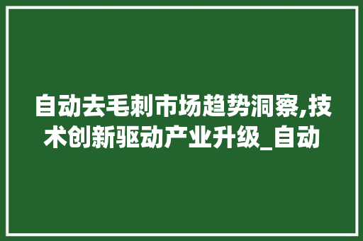 自动去毛刺市场趋势洞察,技术创新驱动产业升级_自动去毛刺市场趋势资讯 自动去毛刺市场趋势洞察,技术创新驱动产业升级_自动去毛刺市场趋势资讯