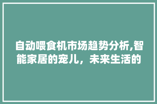 自动喂食机市场趋势分析,智能家居的宠儿,未来生活的新宠_自动喂食机当前的市场趋势 自动喂食机市场趋势分析,智能家居的宠儿,未来生活的新宠_自动喂食机当前的市场趋势