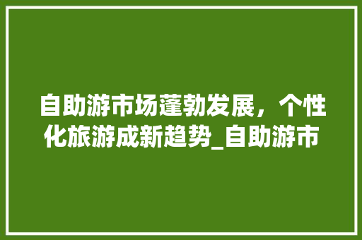 自助游市场蓬勃发展,个性化旅游成新趋势_自助游市场趋势 自助游市场蓬勃发展,个性化旅游成新趋势_自助游市场趋势