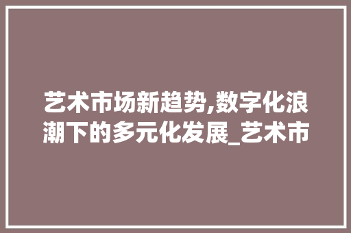 艺术市场新趋势,数字化浪潮下的多元化发展_艺术市场趋势 艺术市场新趋势,数字化浪潮下的多元化发展_艺术市场趋势