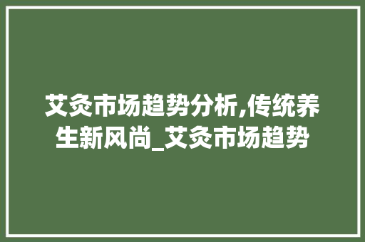 艾灸市场趋势分析,传统养生新风尚_艾灸市场趋势 艾灸市场趋势分析,传统养生新风尚_艾灸市场趋势