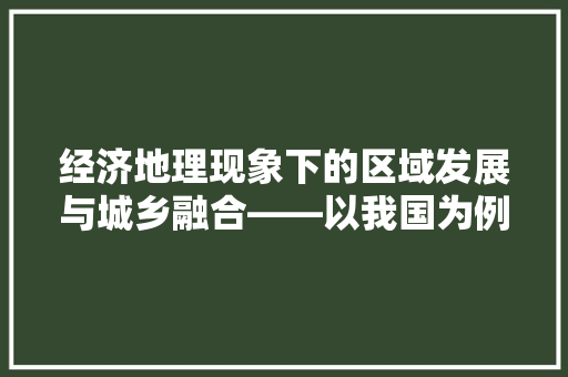 经济地理现象下的区域发展与城乡融合——以我国为例 经济地理现象下的区域发展与城乡融合——以我国为例