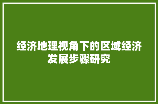 经济地理视角下的区域经济发展步骤研究 经济地理视角下的区域经济发展步骤研究