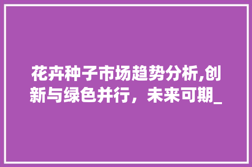 花卉种子市场趋势分析,创新与绿色并行，未来可期_花卉种子市场趋势如何