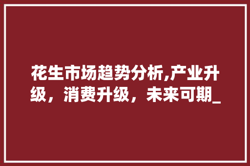 花生市场趋势分析,产业升级,消费升级,未来可期_花生市场趋势 花生市场趋势分析,产业升级,消费升级,未来可期_花生市场趋势