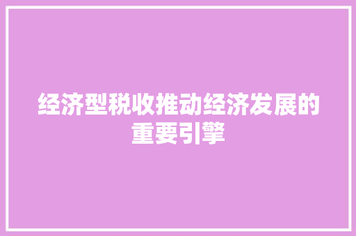 经济型税收推动经济发展的重要引擎 经济型税收推动经济发展的重要引擎