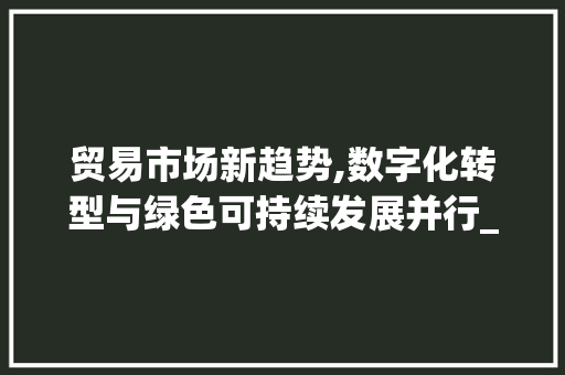 贸易市场新趋势,数字化转型与绿色可持续发展并行_贸易市场趋势或情况 贸易市场新趋势,数字化转型与绿色可持续发展并行_贸易市场趋势或情况