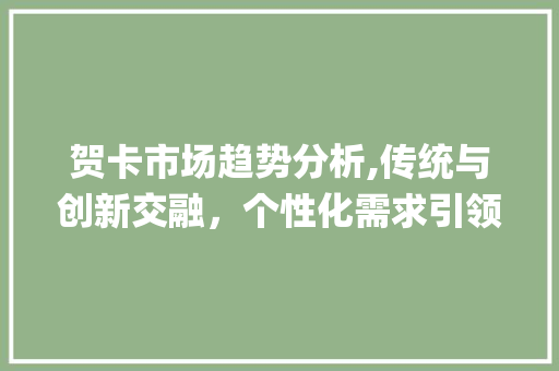 贺卡市场趋势分析,传统与创新交融,个性化需求引领潮流_贺卡市场趋势图 贺卡市场趋势分析,传统与创新交融,个性化需求引领潮流_贺卡市场趋势图