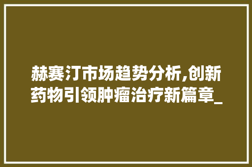 赫赛汀市场趋势分析,创新药物引领肿瘤治疗新篇章_赫赛汀市场趋势文献 赫赛汀市场趋势分析,创新药物引领肿瘤治疗新篇章_赫赛汀市场趋势文献