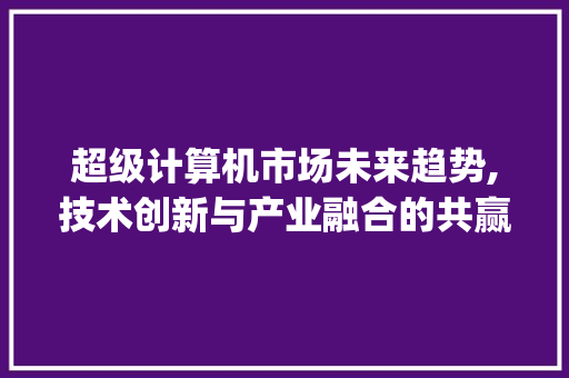 超级计算机市场未来趋势,技术创新与产业融合的共赢之路_超级计算机未来市场趋势 超级计算机市场未来趋势,技术创新与产业融合的共赢之路_超级计算机未来市场趋势