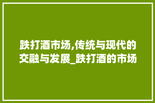 跌打酒市场,传统与现代的交融与发展_跌打酒的市场趋势 跌打酒市场,传统与现代的交融与发展_跌打酒的市场趋势