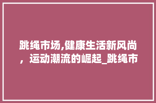 跳绳市场,健康生活新风尚,运动潮流的崛起_跳绳市场趋势图 跳绳市场,健康生活新风尚,运动潮流的崛起_跳绳市场趋势图